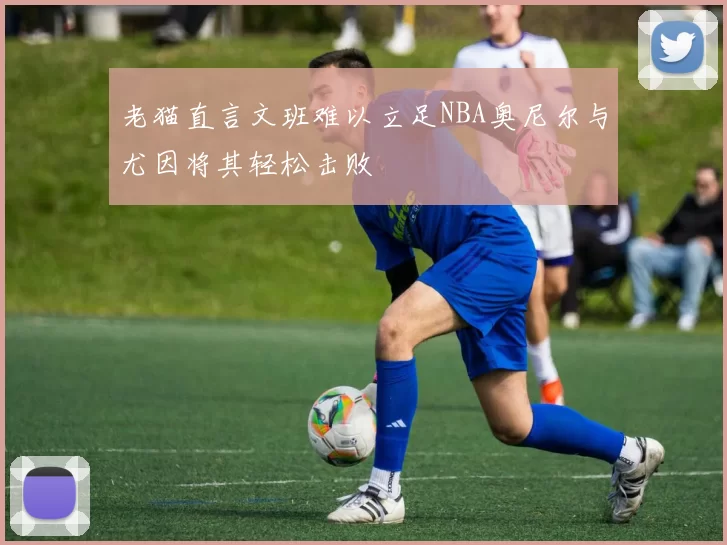 老猫直言文班难以立足NBA奥尼尔与尤因将其轻松击败