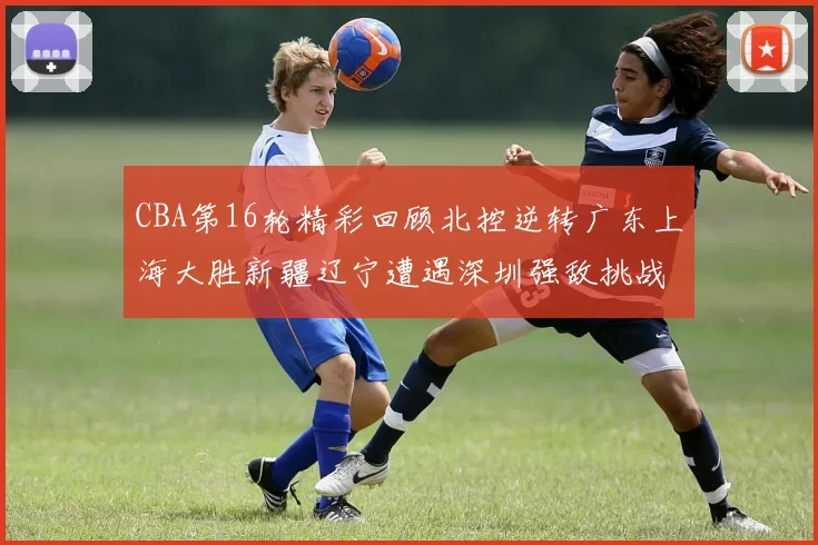 CBA第16轮精彩回顾北控逆转广东上海大胜新疆辽宁遭遇深圳强敌挑战