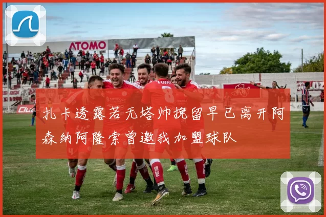 扎卡透露若无塔帅挽留早已离开阿森纳阿隆索曾邀我加盟球队