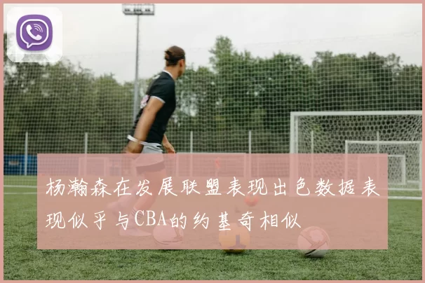 杨瀚森在发展联盟表现出色数据表现似乎与CBA的约基奇相似