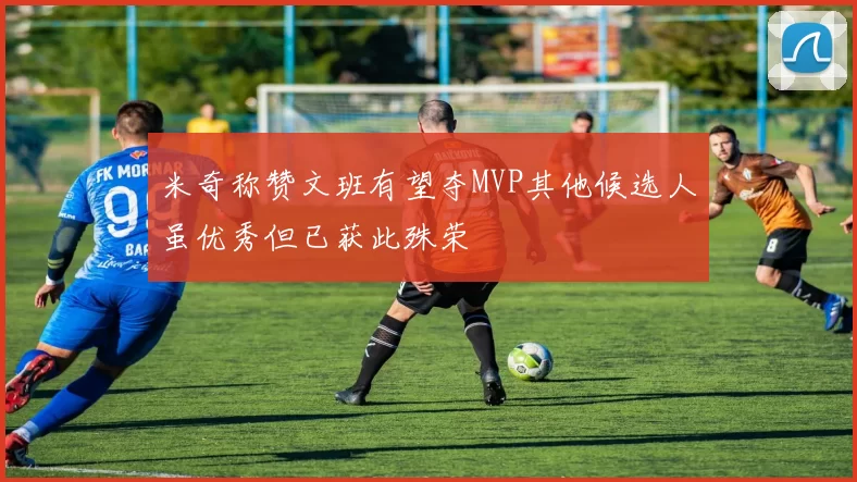米奇称赞文班有望夺MVP其他候选人虽优秀但已获此殊荣