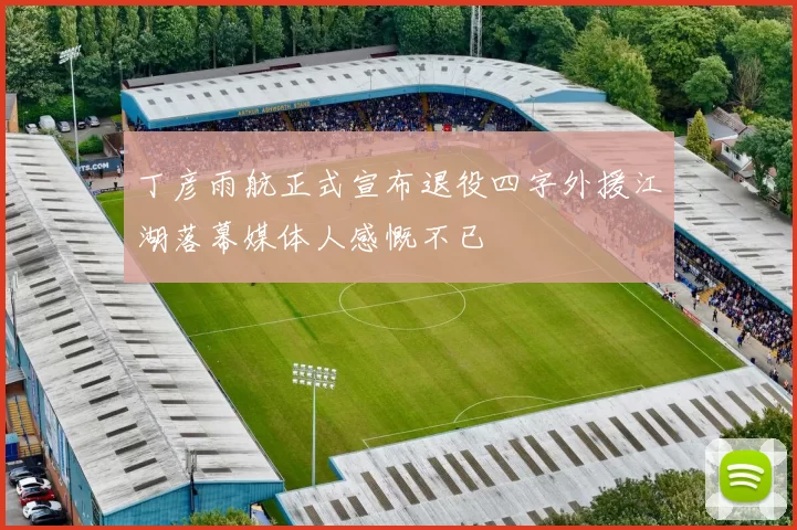 丁彦雨航正式宣布退役四字外援江湖落幕媒体人感慨不已