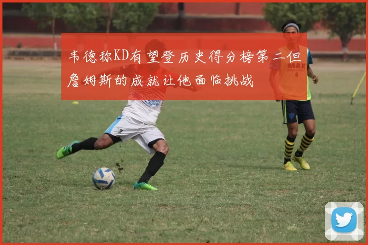 韦德称KD有望登历史得分榜第二但詹姆斯的成就让他面临挑战