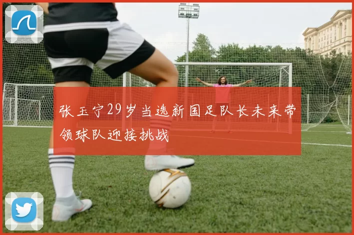 张玉宁29岁当选新国足队长未来带领球队迎接挑战