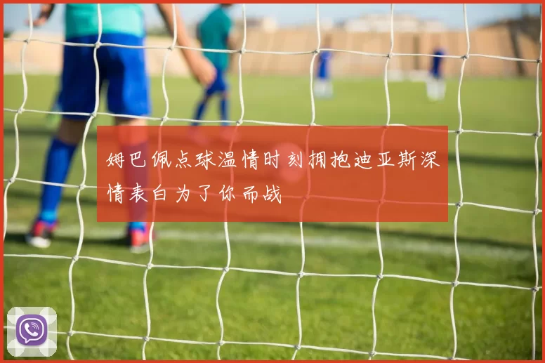姆巴佩点球温情时刻拥抱迪亚斯深情表白为了你而战