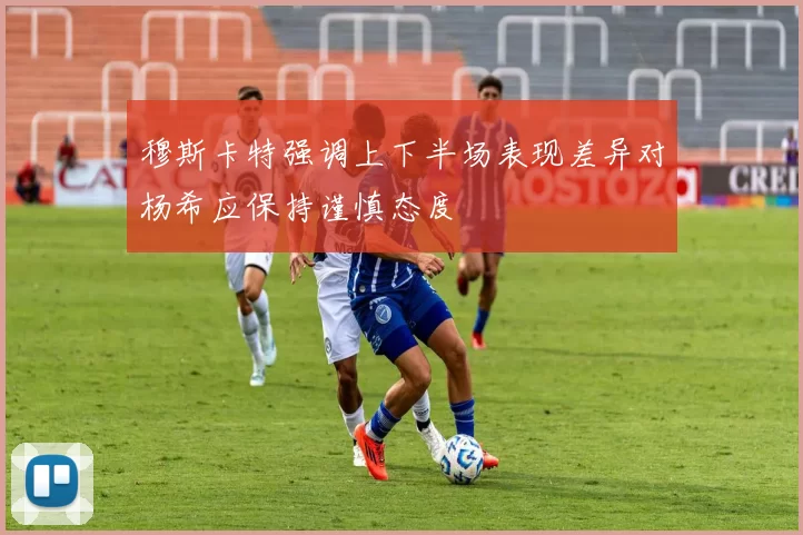 穆斯卡特强调上下半场表现差异对杨希应保持谨慎态度
