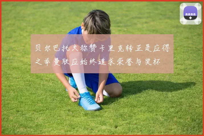 贝尔巴托夫称赞卡里克转正是应得之举曼联应始终追求荣誉与奖杯