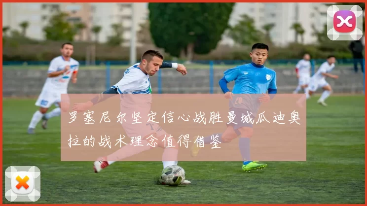 罗塞尼尔坚定信心战胜曼城瓜迪奥拉的战术理念值得借鉴