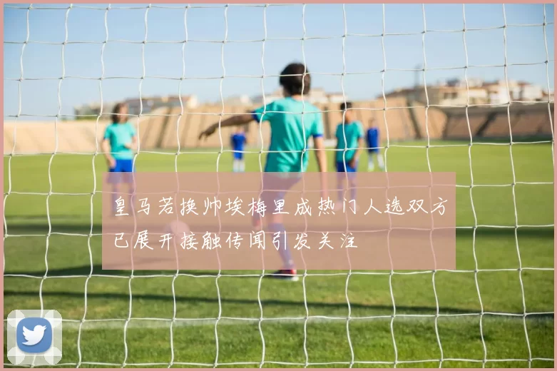 皇马若换帅埃梅里成热门人选双方已展开接触传闻引发关注