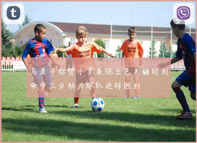 乌度卡称赞小贾表现出色关键时刻命中三分助力球队逆转胜利