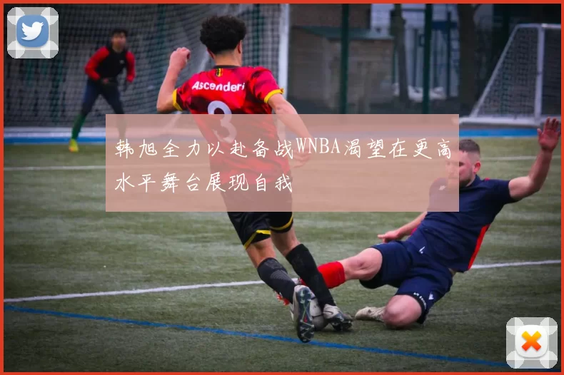 韩旭全力以赴备战WNBA渴望在更高水平舞台展现自我